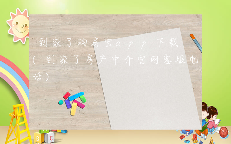 到家了购房宝app下载 (到家了房产中介官网客服电话)